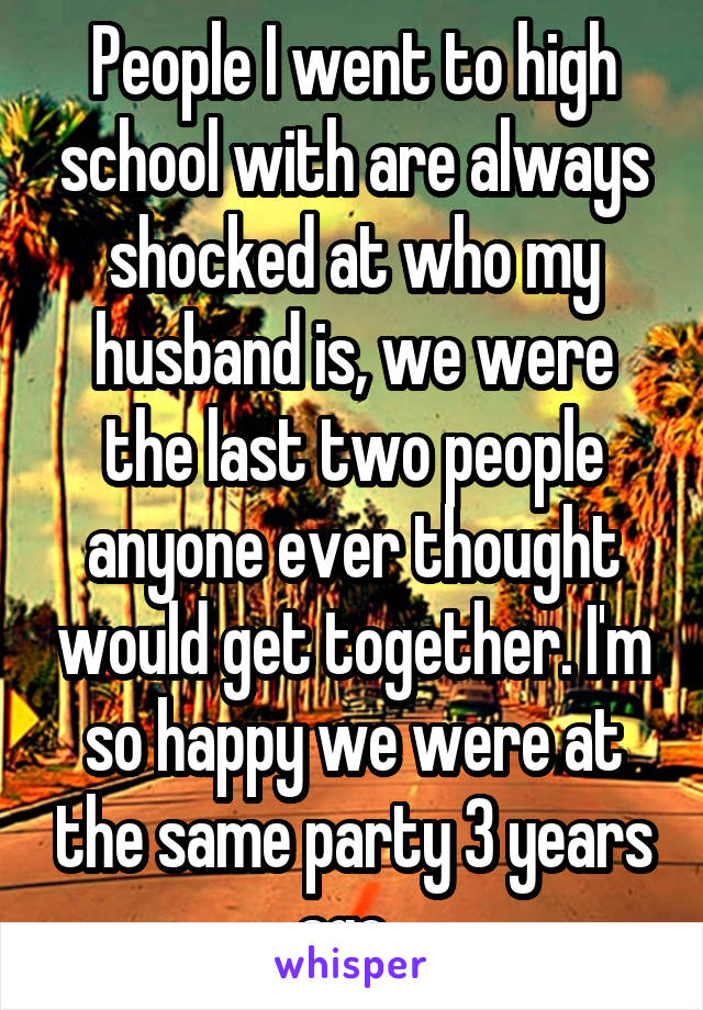 People I went to high school with are always shocked at who my husband is, we were the last two people anyone ever thought would get together. I'm so happy we were at the same party 3 years ago. 