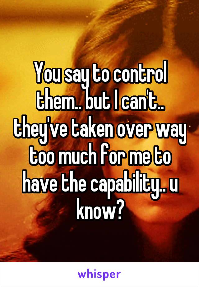 You say to control them.. but I can't.. they've taken over way too much for me to have the capability.. u know?