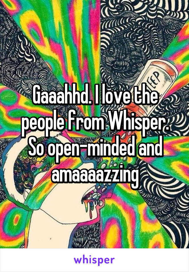 Gaaahhd. I love the people from Whisper. So open-minded and amaaaazzing