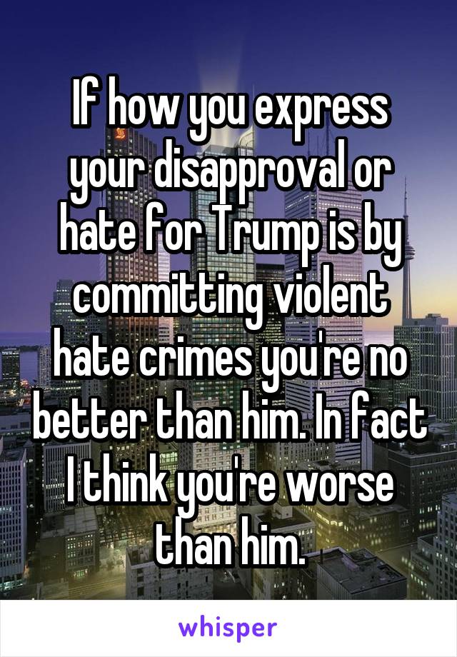 If how you express your disapproval or hate for Trump is by committing violent hate crimes you're no better than him. In fact I think you're worse than him.