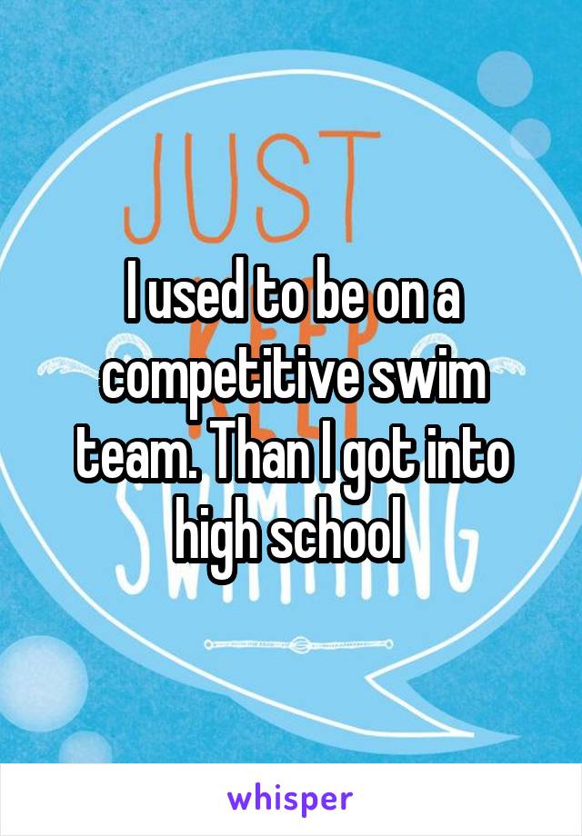 I used to be on a competitive swim team. Than I got into high school 