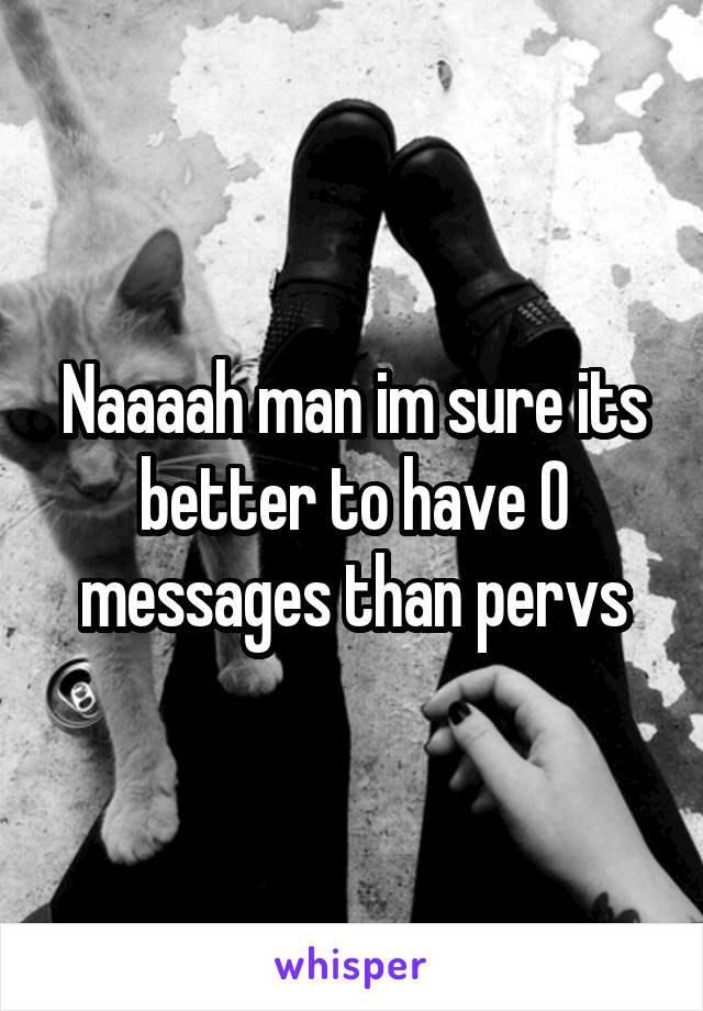 Naaaah man im sure its better to have 0 messages than pervs