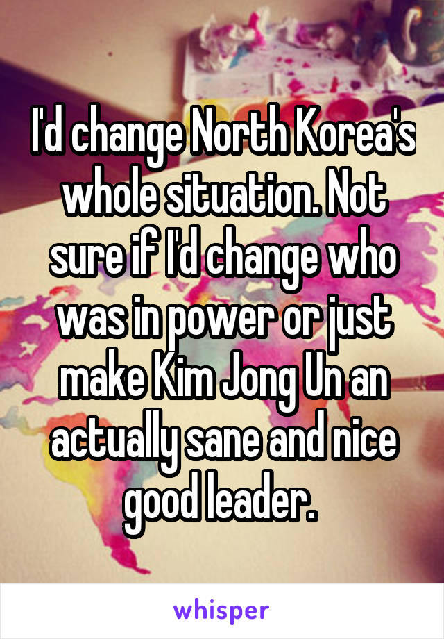 I'd change North Korea's whole situation. Not sure if I'd change who was in power or just make Kim Jong Un an actually sane and nice good leader. 