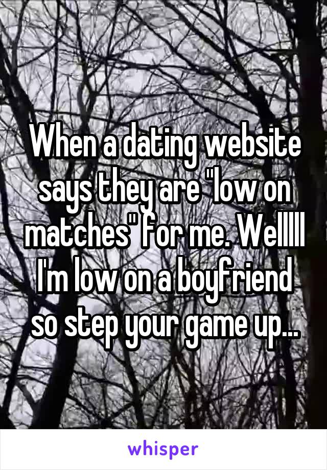 When a dating website says they are "low on matches" for me. Welllll I'm low on a boyfriend so step your game up...