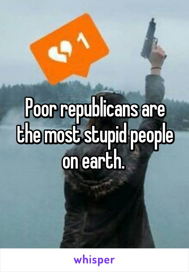 Poor republicans are the most stupid people on earth. 