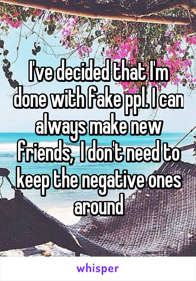 I've decided that I'm done with fake ppl. I can always make new friends,  I don't need to keep the negative ones around