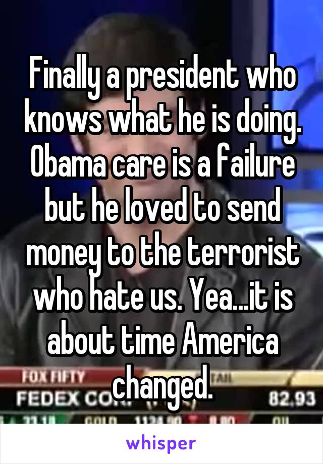 Finally a president who knows what he is doing. Obama care is a failure but he loved to send money to the terrorist who hate us. Yea...it is about time America changed.