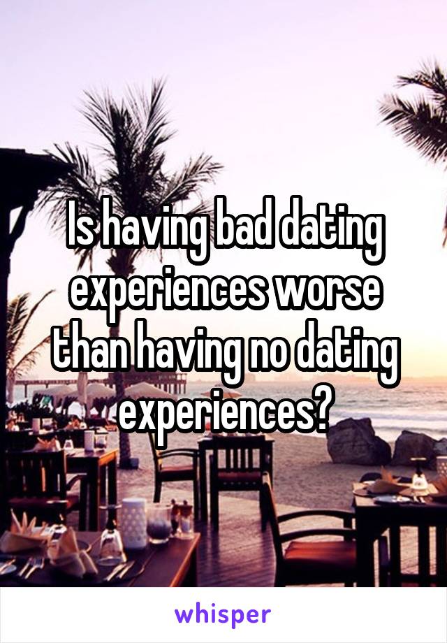 Is having bad dating experiences worse than having no dating experiences?