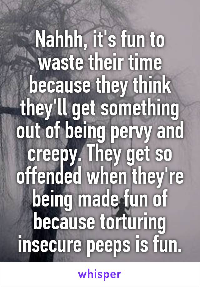 Nahhh, it's fun to waste their time because they think they'll get something out of being pervy and creepy. They get so offended when they're being made fun of because torturing insecure peeps is fun.