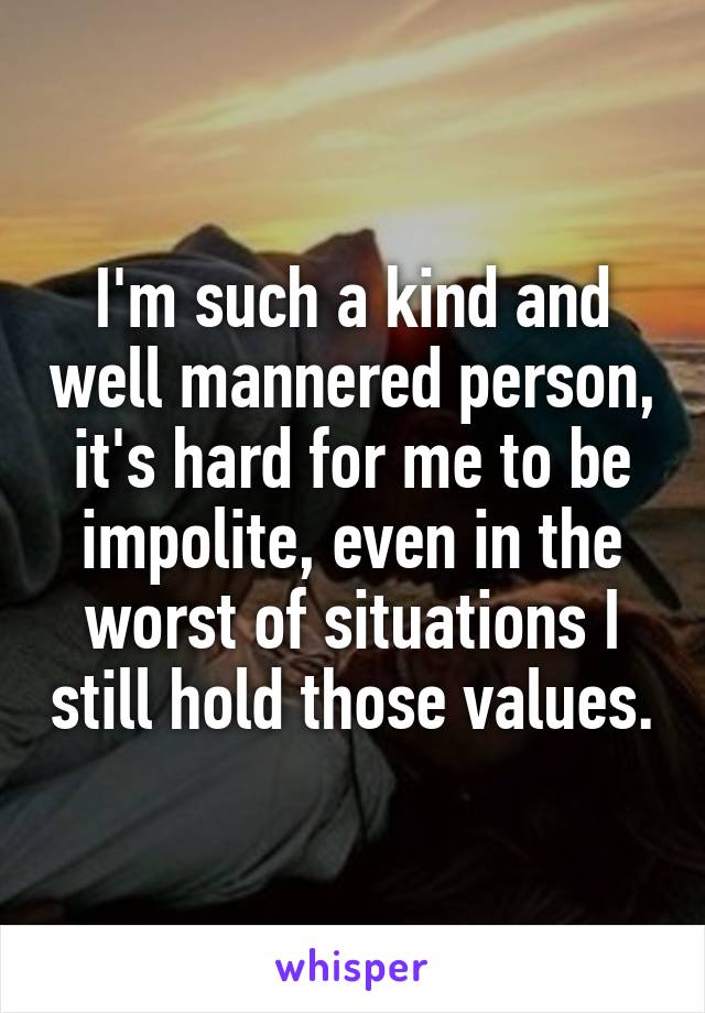 I'm such a kind and well mannered person, it's hard for me to be impolite, even in the worst of situations I still hold those values.