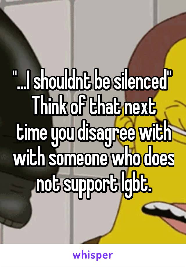 "...I shouldnt be silenced" 
Think of that next time you disagree with with someone who does not support lgbt.