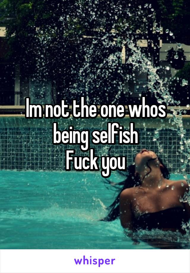 Im not the one whos being selfish
Fuck you