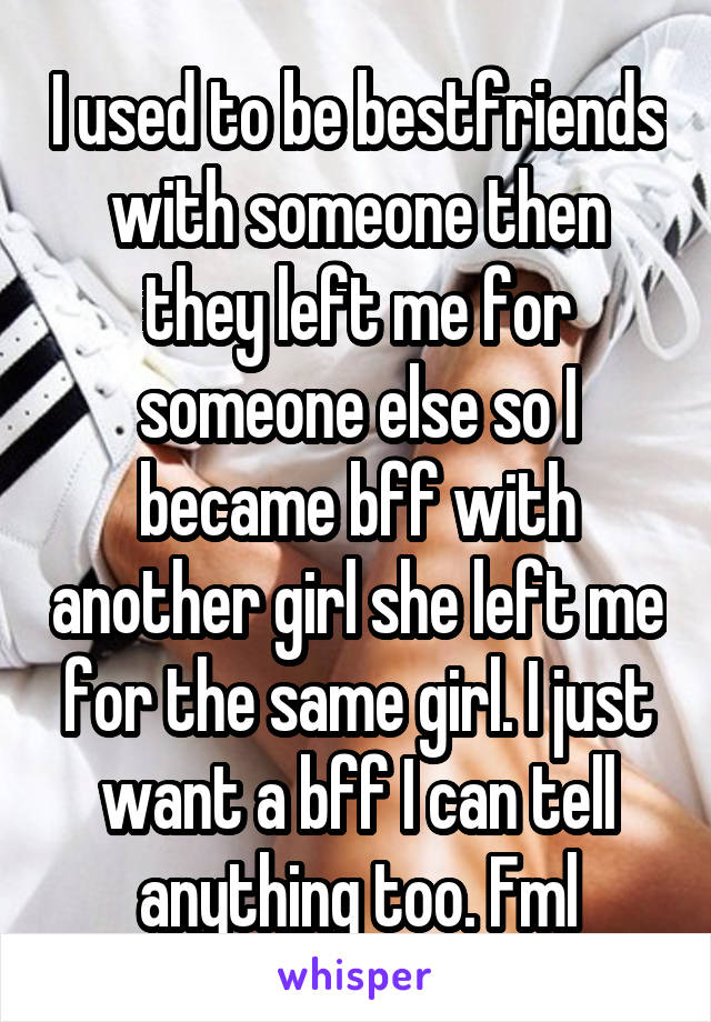 I used to be bestfriends with someone then they left me for someone else so I became bff with another girl she left me for the same girl. I just want a bff I can tell anything too. Fml