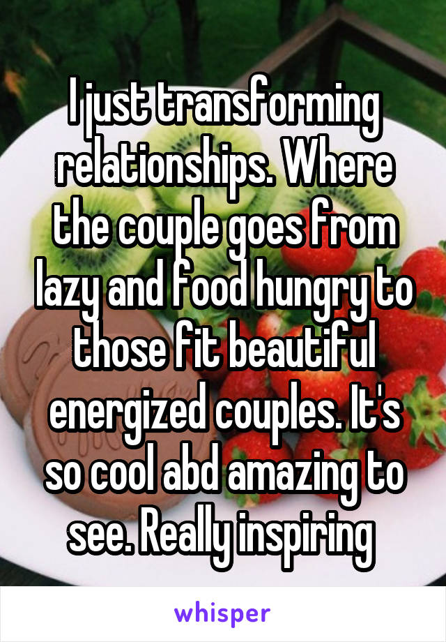 I just transforming relationships. Where the couple goes from lazy and food hungry to those fit beautiful energized couples. It's so cool abd amazing to see. Really inspiring 