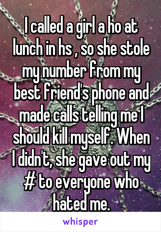 I called a girl a ho at lunch in hs , so she stole my number from my best friend's phone and made calls telling me I should kill myself. When I didn't, she gave out my # to everyone who hated me.