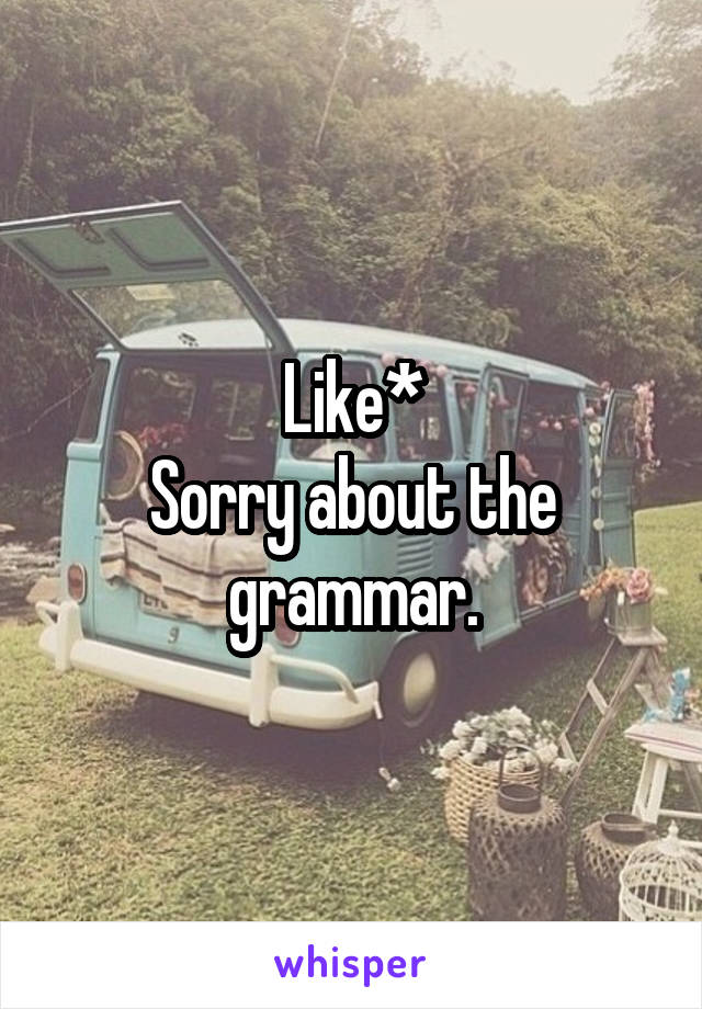 Like*
Sorry about the grammar.