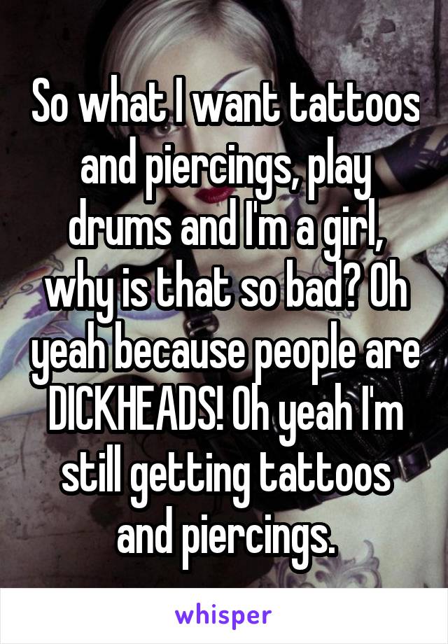 So what I want tattoos and piercings, play drums and I'm a girl, why is that so bad? Oh yeah because people are DICKHEADS! Oh yeah I'm still getting tattoos and piercings.