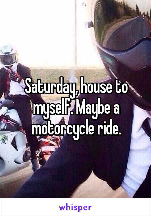 Saturday, house to myself. Maybe a motorcycle ride.