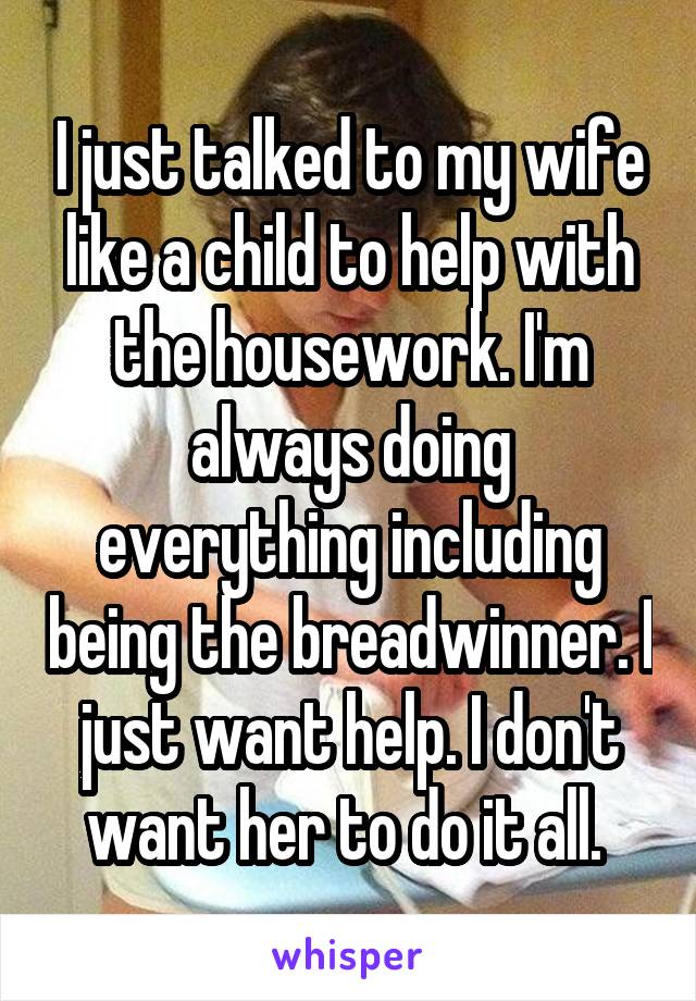 I just talked to my wife like a child to help with the housework. I'm always doing everything including being the breadwinner. I just want help. I don't want her to do it all. 