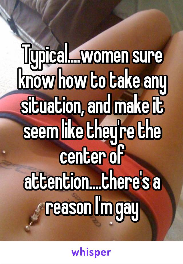 Typical....women sure know how to take any situation, and make it seem like they're the center of attention....there's a reason I'm gay