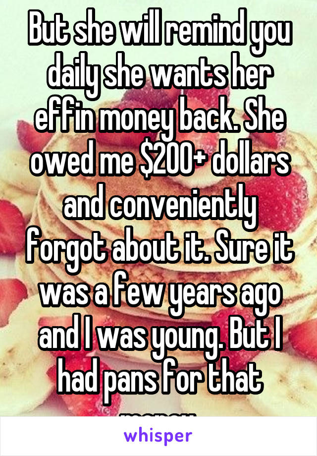 But she will remind you daily she wants her effin money back. She owed me $200+ dollars and conveniently forgot about it. Sure it was a few years ago and I was young. But I had pans for that money.