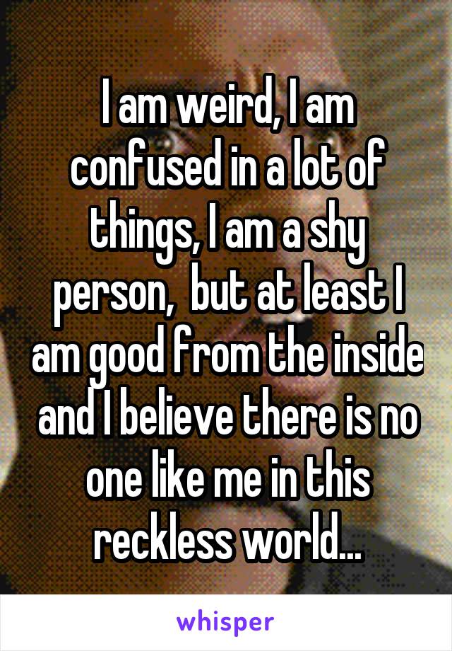 I am weird, I am confused in a lot of things, I am a shy person,  but at least I am good from the inside and I believe there is no one like me in this reckless world...