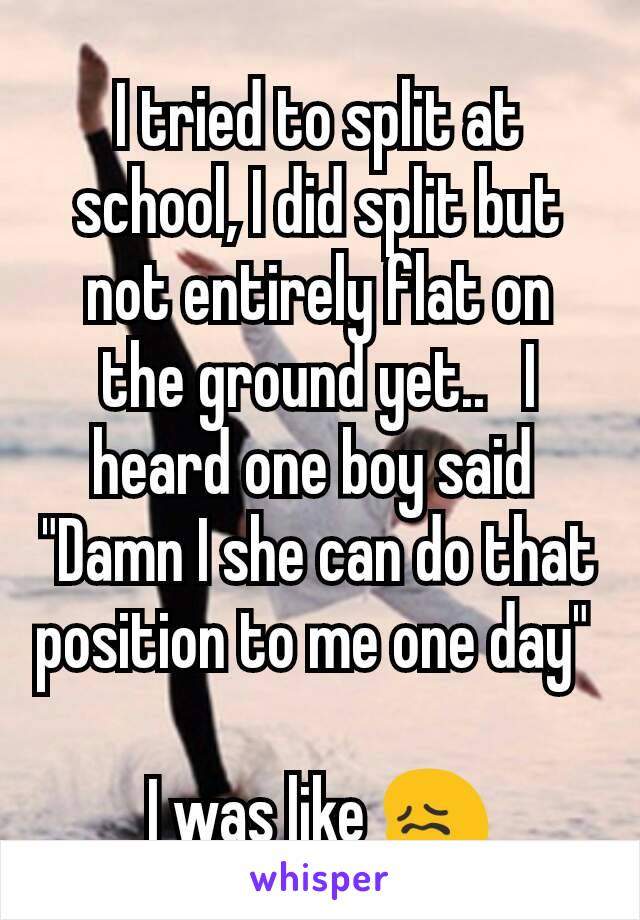 I tried to split at school, I did split but not entirely flat on the ground yet..   I heard one boy said 
"Damn I she can do that position to me one day" 

I was like 😖