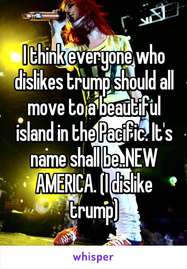 I think everyone who dislikes trump should all move to a beautiful island in the Pacific. It's name shall be..NEW AMERICA. (I dislike trump)