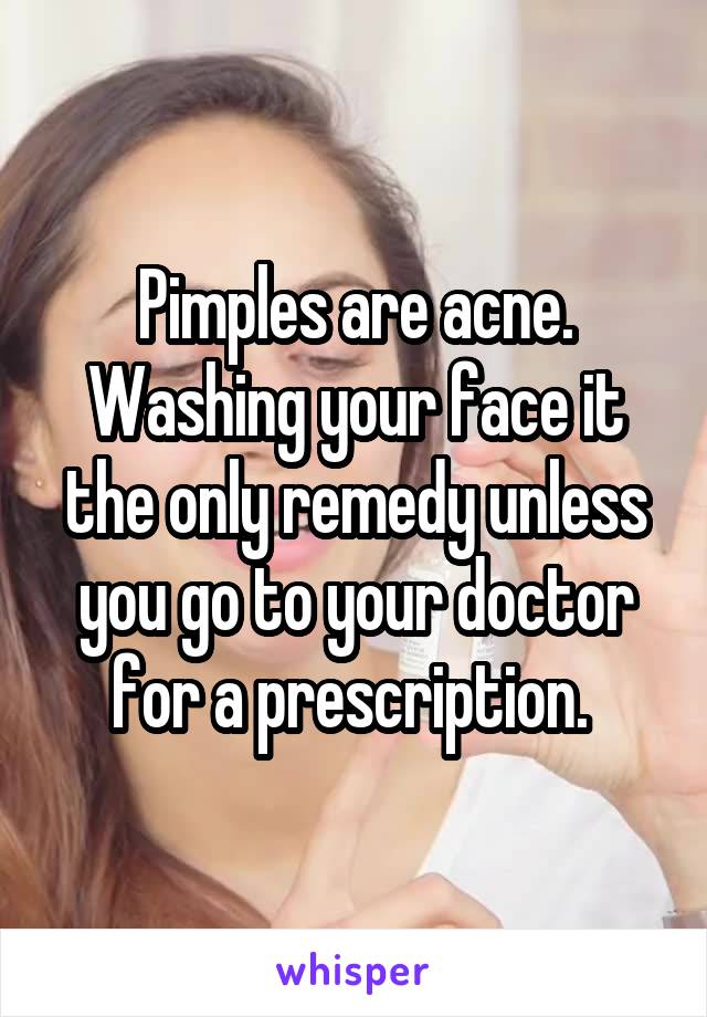 Pimples are acne. Washing your face it the only remedy unless you go to your doctor for a prescription. 