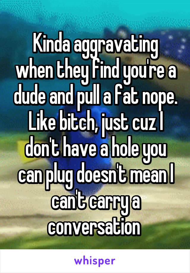 Kinda aggravating when they find you're a dude and pull a fat nope. Like bitch, just cuz I don't have a hole you can plug doesn't mean I can't carry a conversation 