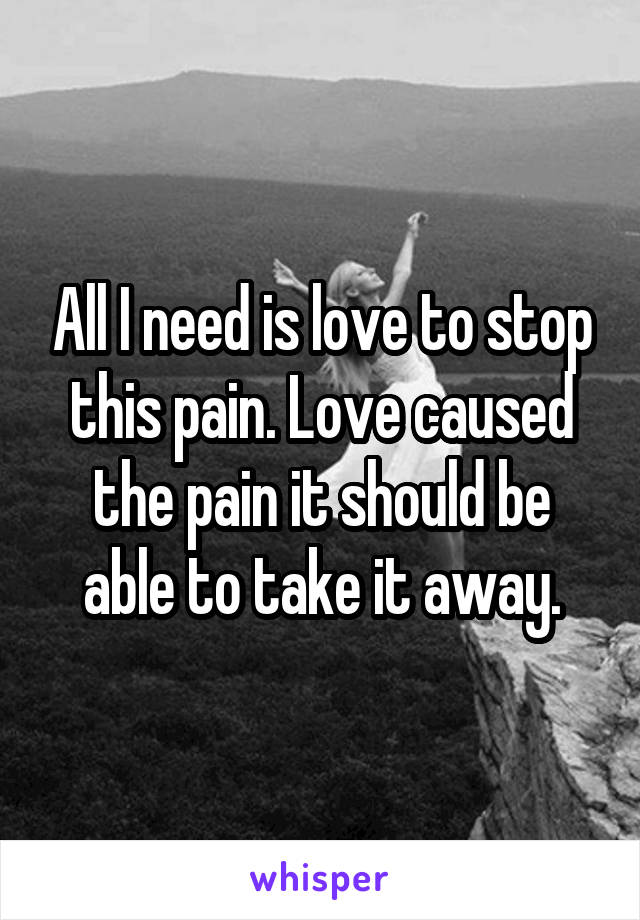 All I need is love to stop this pain. Love caused the pain it should be able to take it away.