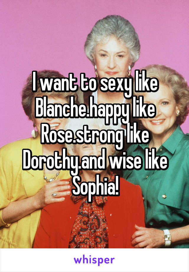 I want to sexy like Blanche.happy like Rose.strong like Dorothy.and wise like Sophia!