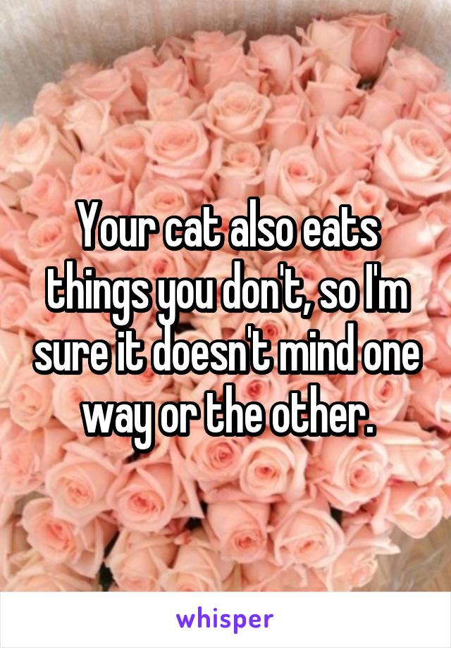 Your cat also eats things you don't, so I'm sure it doesn't mind one way or the other.