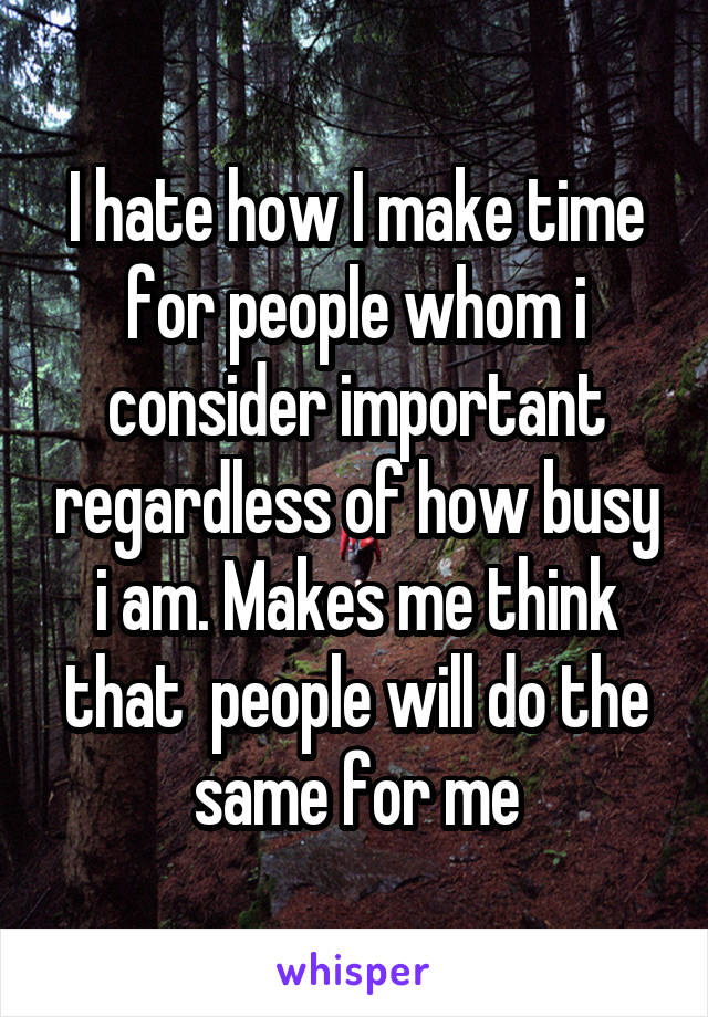 I hate how I make time for people whom i consider important regardless of how busy i am. Makes me think that  people will do the same for me