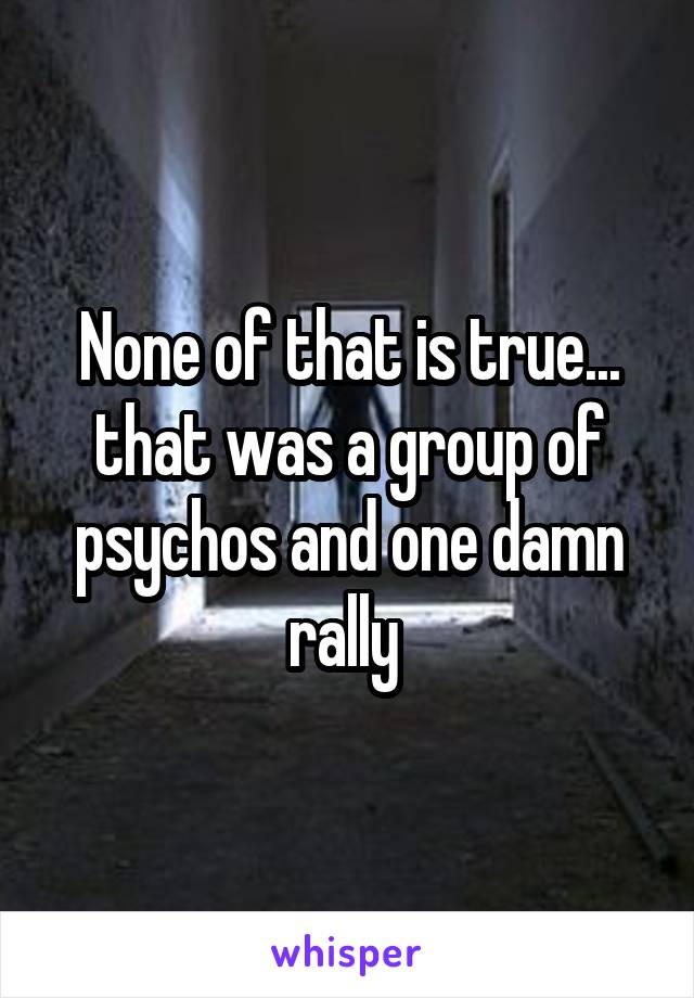 None of that is true... that was a group of psychos and one damn rally 