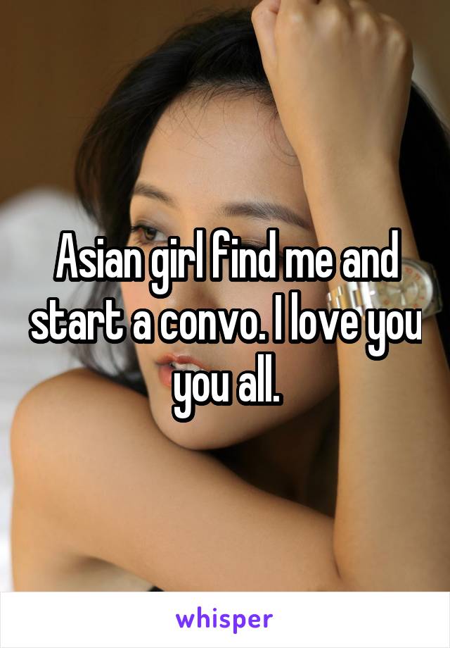 Asian girl find me and start a convo. I love you you all.