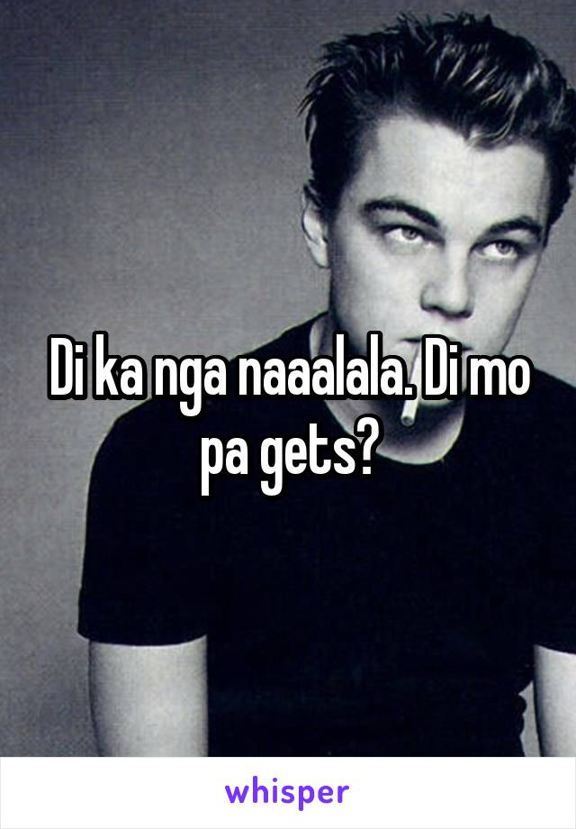 Di ka nga naaalala. Di mo pa gets?