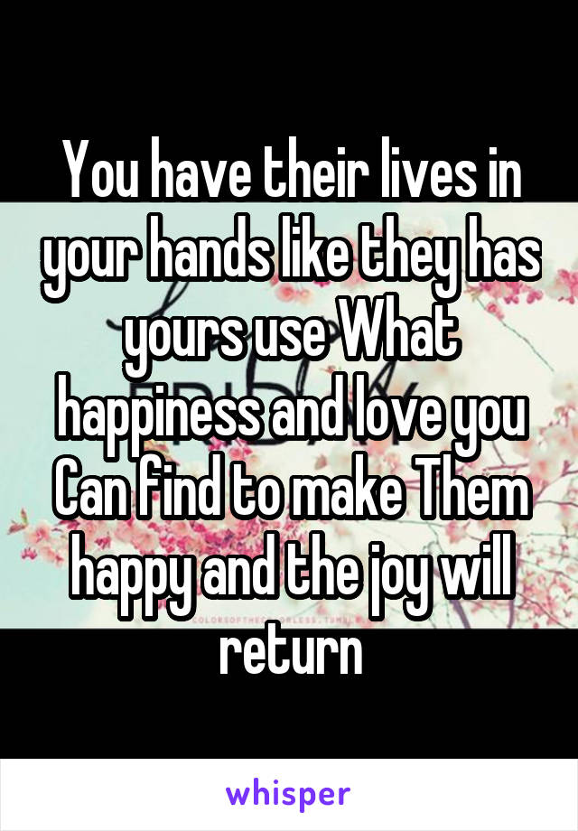 You have their lives in your hands like they has yours use What happiness and love you Can find to make Them happy and the joy will return