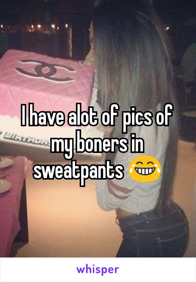 I have alot of pics of my boners in sweatpants 😂