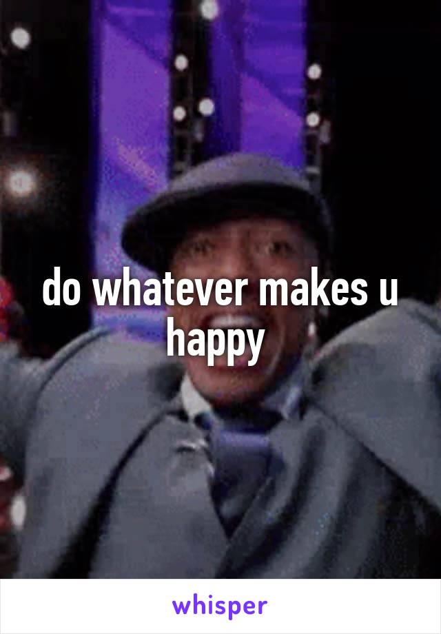 do whatever makes u happy 