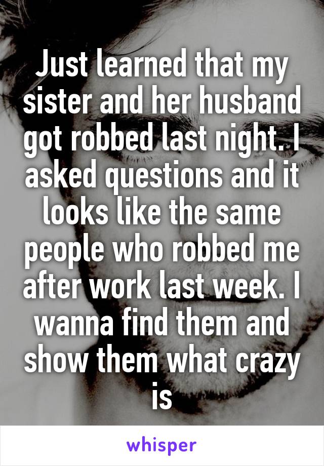 Just learned that my sister and her husband got robbed last night. I asked questions and it looks like the same people who robbed me after work last week. I wanna find them and show them what crazy is