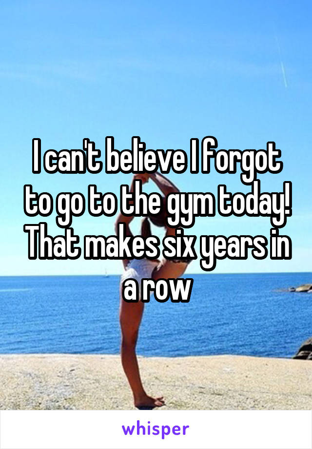 I can't believe I forgot to go to the gym today! That makes six years in a row