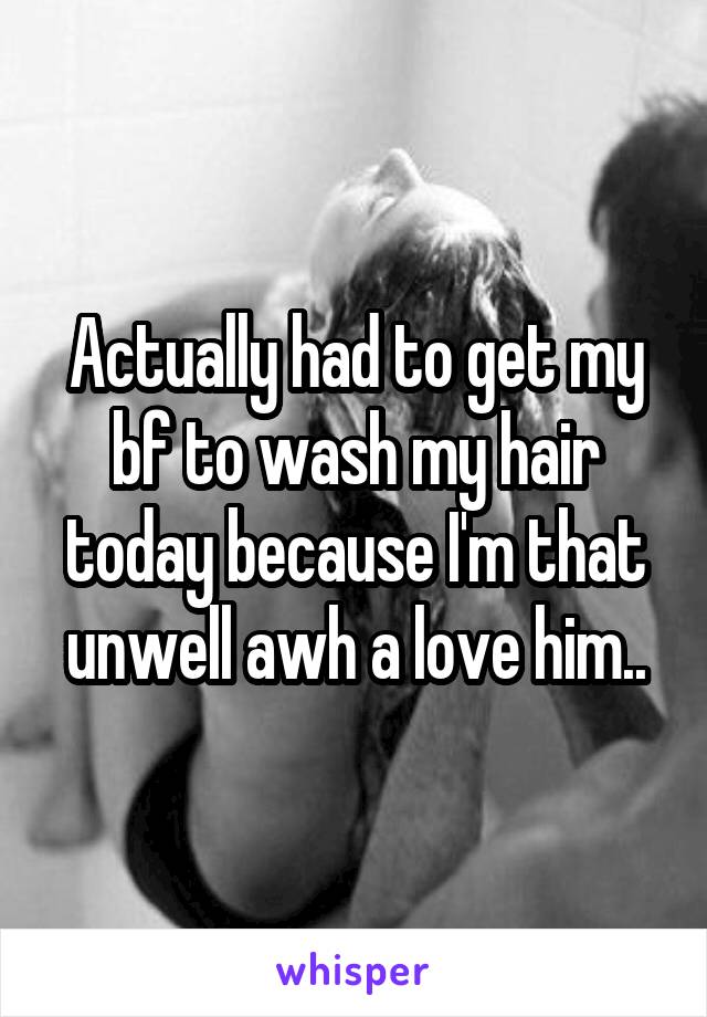 Actually had to get my bf to wash my hair today because I'm that unwell awh a love him..