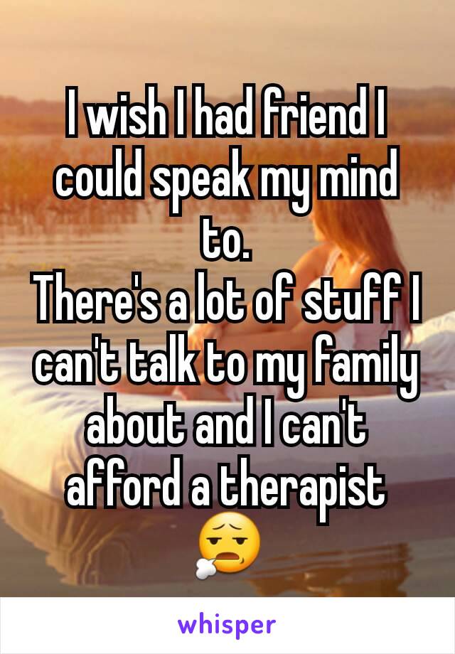 I wish I had friend I could speak my mind to.
There's a lot of stuff I can't talk to my family about and I can't afford a therapist 😧