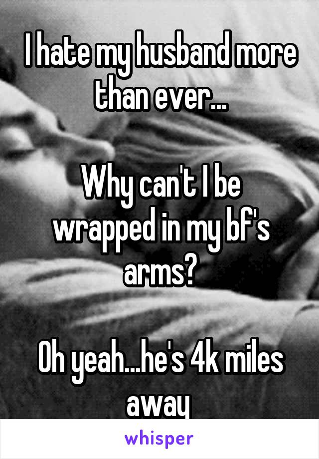 I hate my husband more than ever...

Why can't I be wrapped in my bf's arms?

Oh yeah...he's 4k miles away 