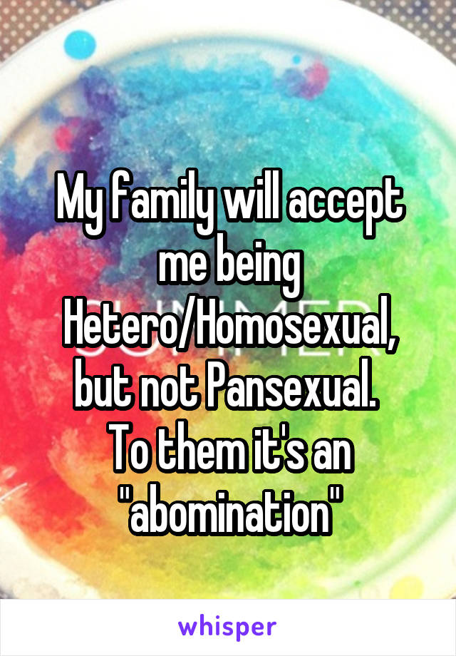 
My family will accept me being Hetero/Homosexual, but not Pansexual. 
To them it's an "abomination"