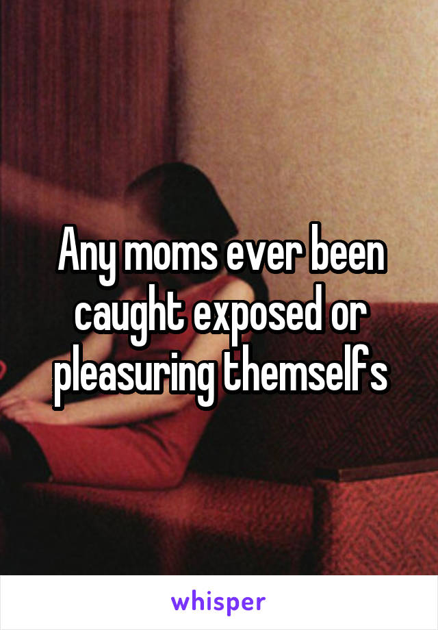 Any moms ever been caught exposed or pleasuring themselfs