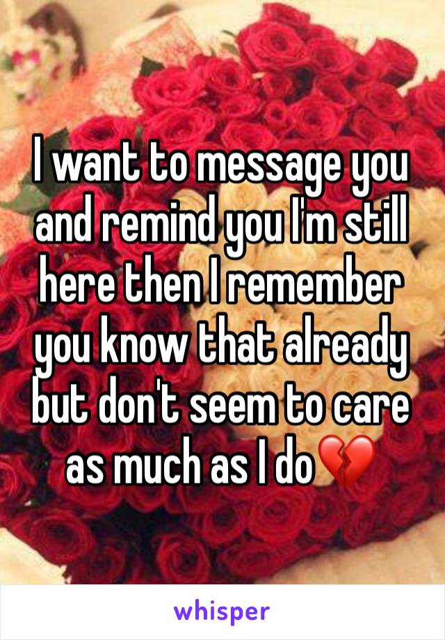 I want to message you and remind you I'm still here then I remember you know that already but don't seem to care as much as I do💔