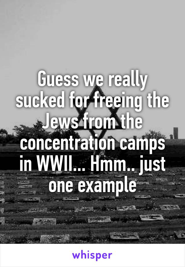 Guess we really sucked for freeing the Jews from the concentration camps in WWII... Hmm.. just one example