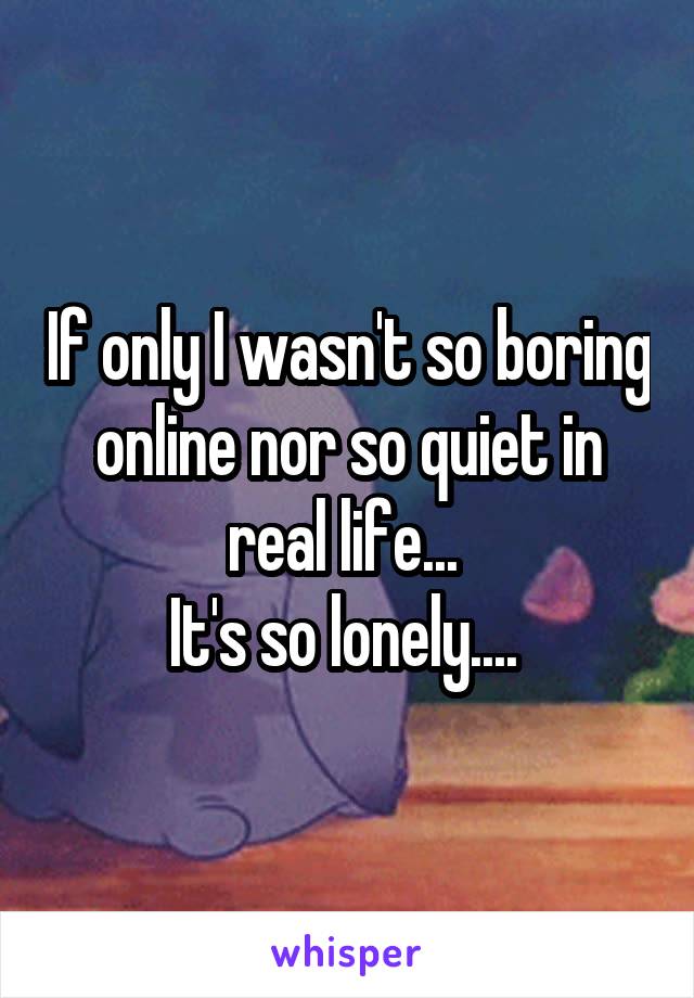 If only I wasn't so boring online nor so quiet in real life... 
It's so lonely.... 